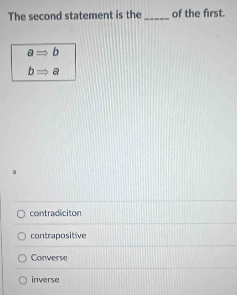 The second statement is the _of the frst.
aRightarrow b
bRightarrow a
contradiciton
contrapositive
Converse
inverse