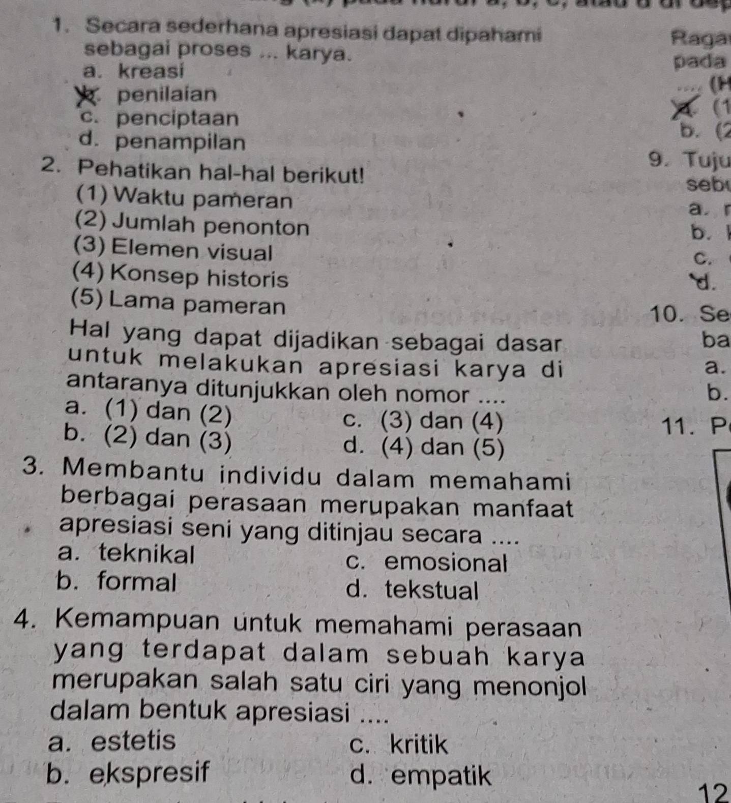 Secara sederhana apresiasi dapat dipahami Raga
sebagai proses ... karya.
a. kreasi pada
penilaian
- (H
x (1
c. penciptaan b. (2
d. penampilan
9. Tuju
2. Pehatikan hal-hal berikut!
seb
(1) Waktu pameran
a. r
(2) Jumlah penonton b. 1
(3) Elemen visual
C.
(4) Konsep historis `d.
(5) Lama pameran
10. Se
Hal yang dapat dijadikan sebagai dasar ba
untuk melakukan apresiasi karya di a.
antaranya ditunjukkan oleh nomor ...._
b.
a. (1) dan (2)
c. (3) dan (4) 11.P
b. (2) dan (3) d. (4) dan (5)
3. Membantu individu dalam memahami
berbagai perasaan merupakan manfaat
apresiasi seni yang ditinjau secara ....
a. teknikal
c. emosional
b. formal d. tekstual
4. Kemampuan untuk memahami perasaan
yang terdapat dalam sebuah karya .
merupakan salah satu ciri yang menonjol 
dalam bentuk apresiasi ....
a. estetis c. kritik
b. ekspresif d.empatik
12