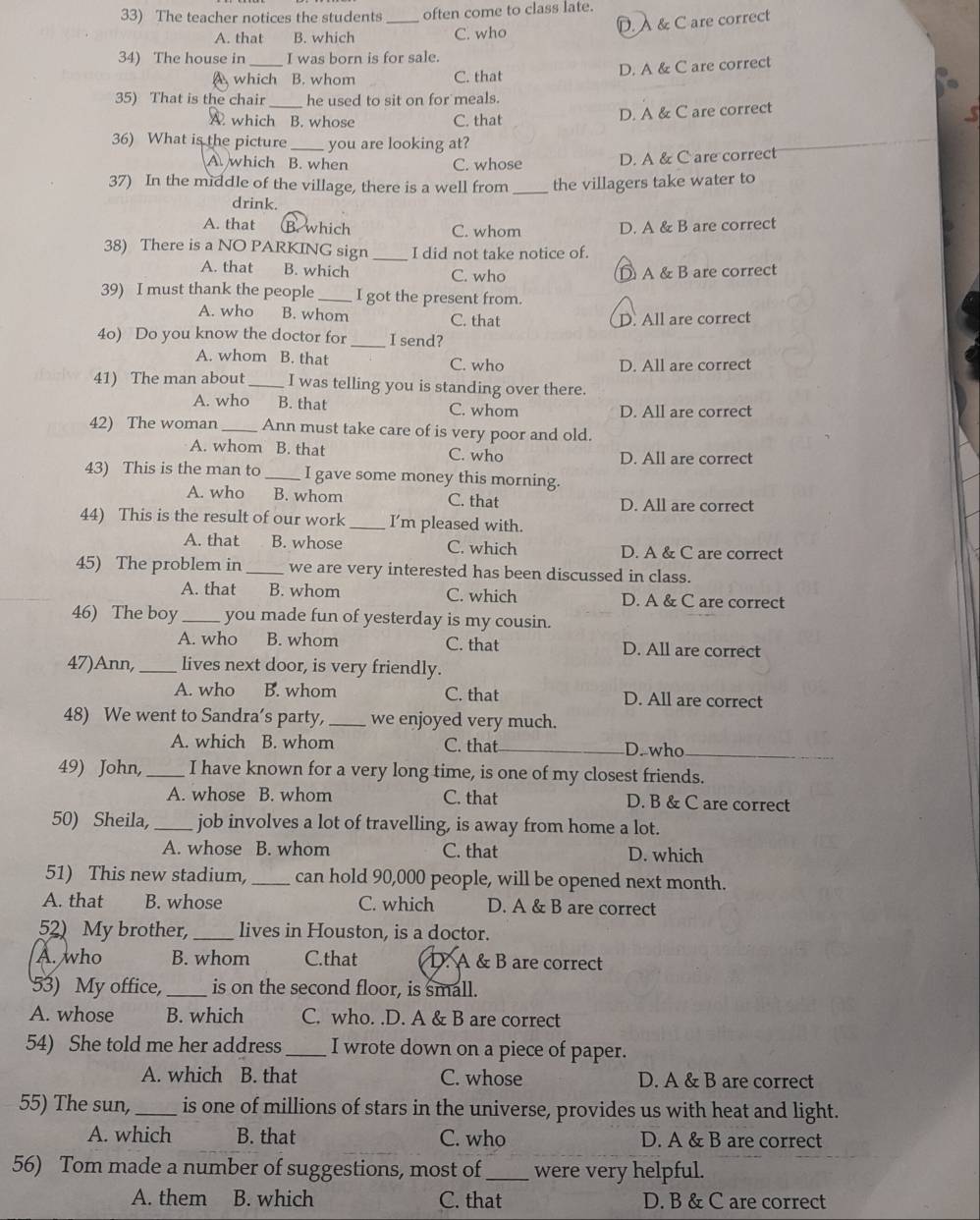 The teacher notices the students _often come to class late.
A. that B. which C. who D. À & C are correct
34) The house in_ I was born is for sale.
A which B. whom C. that D. A & C are correct
35) That is the chair_ he used to sit on for meals.
A. which B. whose C. that D. A & C are correct
36) What is the picture _you are looking at?
A. which B. when C. whose D. A & C are correct
37) In the middle of the village, there is a well from _the villagers take water to
drink.
A. that B. which C. whom D. A & B are correct
38) There is a NO PARKING sign _I did not take notice of.
A. that B. which C. who D A & B are correct
39) I must thank the people_ I got the present from.
A. who B. whom C. that D. All are correct
4o) Do you know the doctor for_ I send?
A. whom B. that C. who D. All are correct
41) The man about_ I was telling you is standing over there.
A. who B. that C. whom
D. All are correct
42) The woman _Ann must take care of is very poor and old.
A. whom B. that C. who D. All are correct
43) This is the man to _I gave some money this morning.
A. who B. whom C. that D. All are correct
44) This is the result of our work _I’m pleased with.
A. that B. whose C. which D. A & C are correct
45) The problem in _we are very interested has been discussed in class.
A. that B. whom C. which D. A & C are correct
46) The boy _you made fun of yesterday is my cousin.
A. who B. whom C. that D. All are correct
47)Ann, _lives next door, is very friendly.
A. who B. whom C. that D. All are correct
48) We went to Sandra’s party, _we enjoyed very much.
A. which B. whom C. that D. who
49) John, _I have known for a very long time, is one of my closest friends.
A. whose B. whom C. that D. B & C are correct
50) Sheila, _job involves a lot of travelling, is away from home a lot.
A. whose B. whom C. that D. which
51) This new stadium, _can hold 90,000 people, will be opened next month.
A. that B. whose C. which D. A & B are correct
52) My brother, _lives in Houston, is a doctor.
A. who B. whom C.that D. A & B are correct
53) My office,_ is on the second floor, is small.
A. whose B. which C. who. .D. A & B are correct
54) She told me her address _I wrote down on a piece of paper.
A. which B. that C. whose D. A & B are correct
55) The sun,_ is one of millions of stars in the universe, provides us with heat and light.
A. which B. that C. who D. A & B are correct
56) Tom made a number of suggestions, most of _were very helpful.
A. them B. which C. that D. B & C are correct