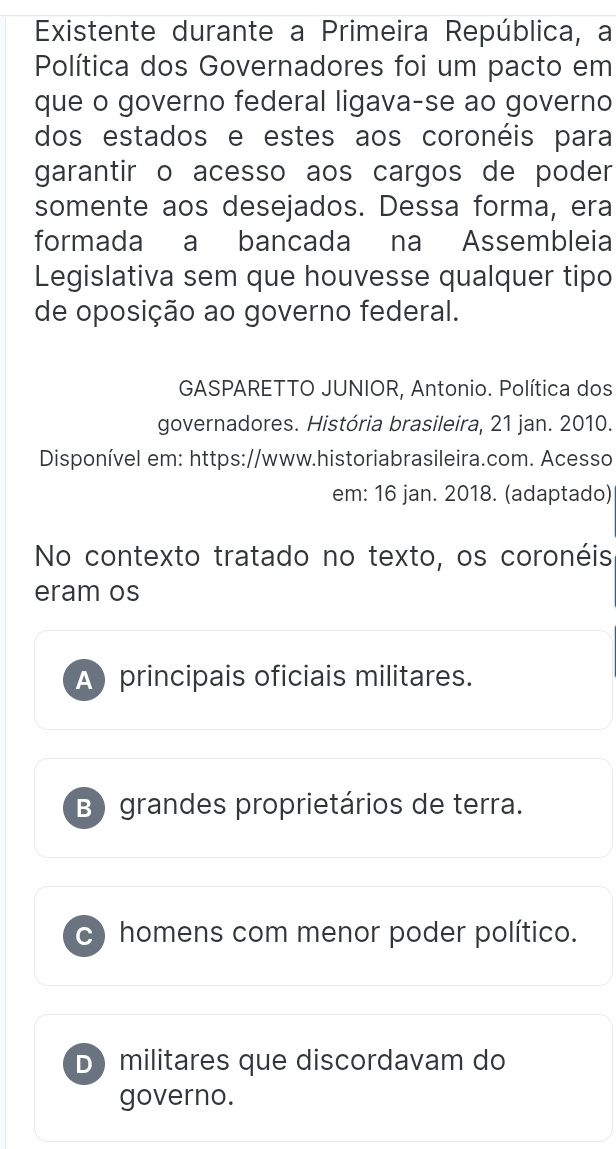 Existente durante a Primeira República, a
Política dos Governadores foi um pacto em
que o governo federal ligava-se ao governo
dos estados e estes aos coronéis para
garantir o acesso aos cargos de poder
somente aos desejados. Dessa forma, era
formada a bancada na Assembleia
Legislativa sem que houvesse qualquer tipo
de oposição ao governo federal.
GASPARETTO JUNIOR, Antonio. Política dos
governadores. História brasileira, 21 jan. 2010.
Disponível em: https://www.historiabrasileira.com. Acesso
em: 16 jan. 2018. (adaptado)
No contexto tratado no texto, os coronéis
eram os
A principais oficiais militares.
B) grandes proprietários de terra.
c) homens com menor poder político.
D militares que discordavam do
governo.