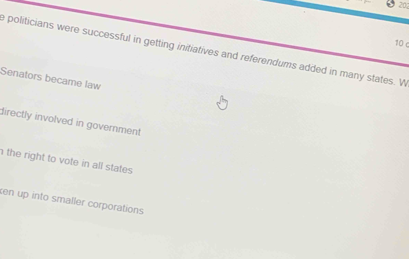 202
10 c
e politicians were successful in getting initiatives and referendums added in many states. W
Senators became law
directly involved in government
the right to vote in all states.
ken up into smaller corporations