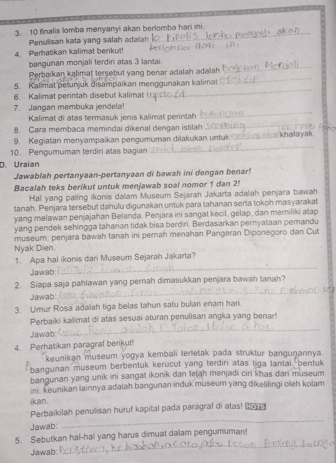 finalis lomba menyanyi akan berlomba hari ini._
Penulisan kata yang salah adalah
4. Perhatikan kalimat berikut!
_
bangunan monjali terdiri atas 3 lantai.
_
Perbaikan kalimat terşebut yang benar adalah adalah
_
5. Kalimat petunjuk disampaikan menggunakan kalimat
6. Kalimat perintah disebut kalimat
_
7. Jangan membuka jendela!
_
Kalimat di atas termasuk jenis kalimat perintah
8. Cara membaca memindai dikenal dengan istilah
_
9. Kegiatan menyampaikan pengumuman dilakukan untuk _khalayak.
10. Pengumuman terdiri atas bagian
D. Uraian
Jawablah pertanyaan-pertanyaan di bawah ini dengan benar!
Bacalah teks berikut untuk menjawab soal nomor 1 dan 2!
Hal yang paling ikonis dalam Museum Sejarah Jakarta adalah penjara bawah
tanah. Penjara tersebut dahulu digunakan untuk para tahanan serta tokoh masyarakat
yang melawan penjajahan Belanda. Penjara ini sangat kecil, gelap, dan memiliki atap
yang pendek sehingga tahanan tidak bisa berdiri. Berdasarkan pernyataan pemandu
museum, penjara bawah tanah ini pernah menahan Pangeran Diponegoro dan Cut
Nyak Dien.
_
1. Apa hal ikonis dari Museum Sejarah Jakarta?
Jawab:
_
2. Siapa saja pahlawan yang pernah dimasukkan penjara bawah tanah?
Jawab:
3. Umur Rosa adaiah tiga belas tahun satu bulan enam hari.
Perbaiki kalimat di atas sesuai aturan penulisan angka yang benar!
Jawab:
_
4. Perhatikan paragraf berikut!
keunikan museum yogya kembali terletak pada struktur bangunannya.
bangunan museum berbentuk kerucut yang terdiri atas tiga lantai, bentuk
bangunan yang unik ini sangat ikonik dan telah menjadi ciri khas dari museum
ini. keunikan lainnya adalah bangunan induk museum yang dikelilingi oleh kolam
ikan.
_
Perbaikilah penulisan huruf kapital pada paragraf di atas! Hors
Jawab:
_
5. Sebutkan hal-hal yang harus dimuat dalam pengumuman!
Jawab: