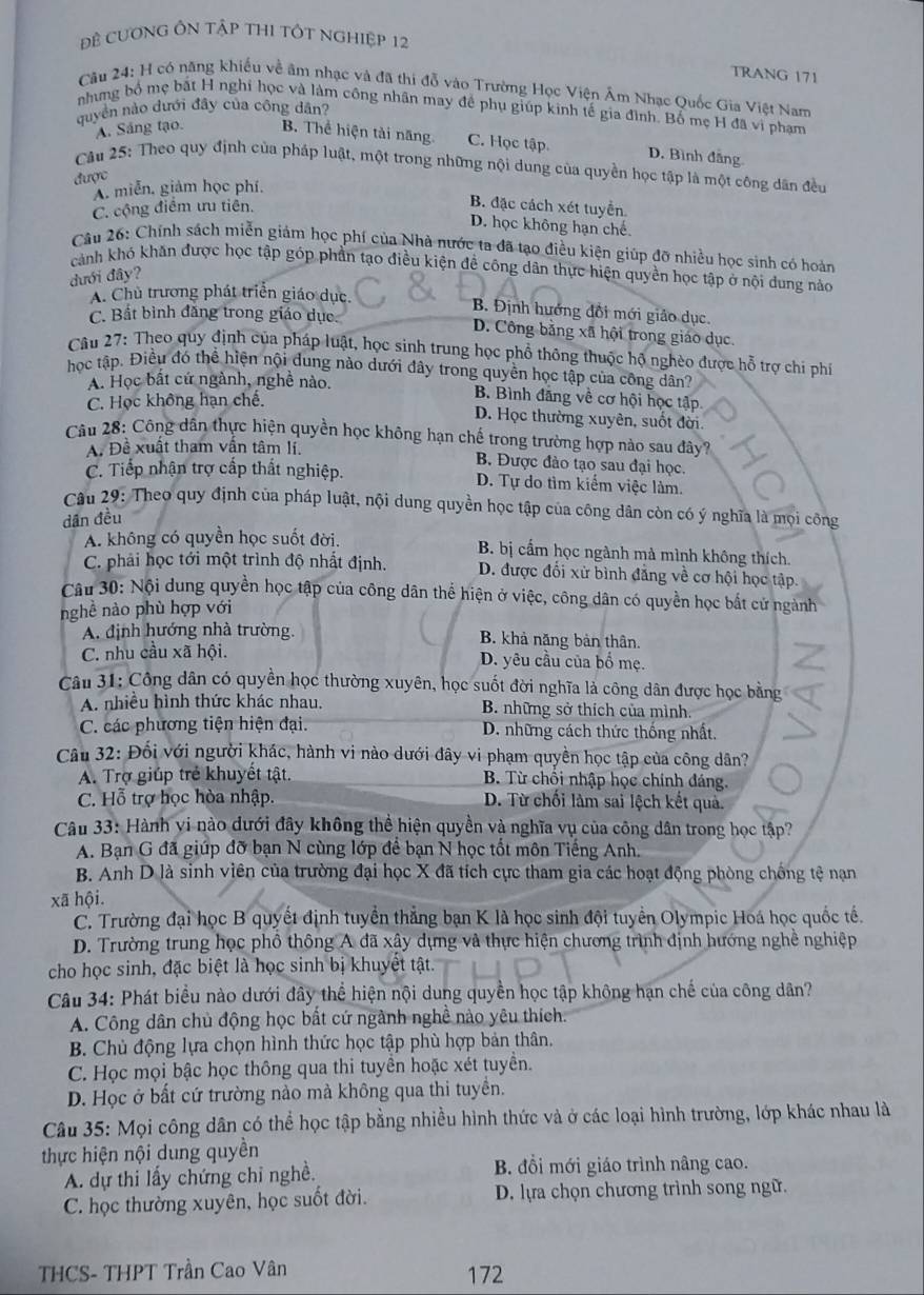 Đề CươNG ÔN TậP THI TÔT NgHIệp 12
TRANG 171
Cầu 24: H có năng khiếu về âm nhạc và đã thi đỗ vào Trường Học Viện Âm Nhạc Quốc Gia Việt Nam
nhưng bố mẹ bắt H nghi học và làm công nhân may đề phụ giúp kinh tế gia đình. Bổ mẹ H đã vi phạm
quyền nào dưới đây của công dân?
A. Sáng tạo. B. Thể hiện tài năng C. Học tập. D. Bình đẳng
Câu 25: Theo quy định của pháp luật, một trong những nội dung của quyền học tập là một công dân đều
được
A. miễn, giảm học phí.
C. cộng điểm ưu tiên.
B. đặc cách xét tuyển
D. học không hạn chế.
Câu 26: Chính sách miễn giảm học phí của Nhà nước ta đã tạo điều kiện giúp đỡ nhiều học sinh có hoàn
cảnh khó khăn được học tập góp phần tạo điều kiện đề công dân thực hiện quyền học tập ở nội dung nào
đưới đây?
A. Chủ trương phát triển giáo dục.
B. Định hướng đổi mới giảo dục.
C. Bất bình đăng trong giáo dục. D. Công băng xã hội trong giáo dục.
Câu 27: Theo quy định của pháp luật, học sinh trung học phổ thông thuộc hộ nghèo được hỗ trợ chi phí
học tập. Điều đó thể hiện nội dung nào dưới đây trong quyền học tập của công dân?
A. Học bất cứ ngành, nghề nào. B. Bình đăng về cơ hội học tập
C. Học không hạn chế.
D. Học thường xuyên, suốt đời.
Câu 28: Công dân thực hiện quyền học không hạn chế trong trường hợp nào sau đây?
A. Đề xuất tham vân tâm lí. B. Được đào tạo sau đại học.
C. Tiếp nhận trợ cấp thất nghiệp. D. Tự do tìm kiểm việc làm.
Câu 29: Theo quy định của pháp luật, nội dung quyền học tập của công dân còn có ý nghĩa là mọi công
dân đều
A. không có quyền học suốt đời. B. bị cấm học ngành mà mình không thích.
C. phải học tới một trình độ nhất định. D. được đối xử bình đẳng về cơ hội học tập.
Câu 30: Nội dung quyền học tập của công dân thể hiện ở việc, công dân có quyền học bắt cử ngành
nghề nào phù hợp với
A. định hướng nhà trường. B. khả năng bản thân.
C. nhu cầu xã hội. D. yêu cầu của bố mẹ.
Câu 31: Công dân có quyền học thường xuyên, học suốt đời nghĩa là công dân được học bằng
A. nhiêu hình thức khác nhau. B. những sở thích của mình.
C. các phương tiện hiện đại.  D. những cách thức thống nhất.
Câu 32: Đối với người khác, hành vi nào dưới đây vi phạm quyền học tập của công dân?
A. Trợ giúp trẻ khuyết tật.  B. Từ chối nhập học chính đáng.
C. Hỗ trợ học hòa nhập. D. Từ chối làm sai lệch kết quả.
Câu 33: Hành vi nào dưới đây không thể hiện quyền và nghĩa vụ của công dân trong học tập?
A. Bạn G đã giúp đỡ bạn N cùng lớp để bạn N học tốt môn Tiếng Anh.
B. Anh D là sinh viên của trường đại học X đã tích cực tham gia các hoạt động phòng chống tệ nạn
xã hội.
C. Trường đại học B quyết định tuyển thẳng bạn K là học sinh đội tuyển Olympic Hoá học quốc tế.
D. Trường trung học phổ thông A đã xây dựng và thực hiện chương trình định hướng nghề nghiệp
cho học sinh, đặc biệt là học sinh bị khuyệt tật.
Câu 34: Phát biểu nào dưới đây thể hiện nội dung quyền học tập không hạn chế của công dân?
A. Công dân chủ động học bất cứ ngành nghề nào yêu thích.
B. Chủ động lựa chọn hình thức học tập phù hợp bản thân.
C. Học mọi bậc học thông qua thi tuyền hoặc xét tuyền.
D. Học ở bất cứ trường nào mà không qua thi tuyền.
Câu 35: Mọi công dân có thể học tập bằng nhiều hình thức và ở các loại hình trường, lớp khác nhau là
thực hiện nội dung quyền
A. dự thi lấy chứng chỉ nghề. B. đồi mới giáo trình nâng cao.
C. học thường xuyên, học suốt đời. D. lựa chọn chương trình song ngữ.
THCS- THPT Trần Cao Vân
172