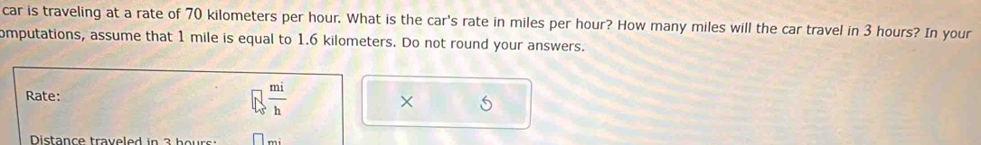 car is traveling at a rate of 70 kilometers per hour. What is the car's rate in miles per hour? How many miles will the car travel in 3 hours? In your 
omputations, assume that 1 mile is equal to 1.6 kilometers. Do not round your answers. 
Rate:
□  mi/h 
× 5
Distance traveled in 3 hour :