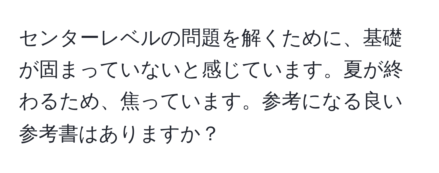 センターレベルの問題を解くために、基礎が固まっていないと感じています。夏が終わるため、焦っています。参考になる良い参考書はありますか？