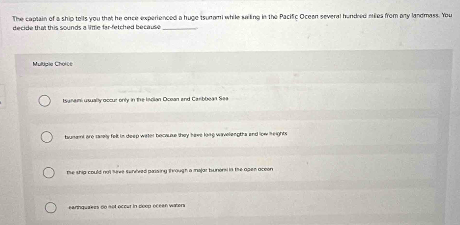 The captain of a ship tells you that he once experienced a huge tsunami while sailing in the Pacific Ocean several hundred miles from any landmass. You
decide that this sounds a little far-fetched because_
Multiple Choice
tsunami usually occur only in the Indian Ocean and Caribbean Sea
tsunami are rarely felt in deep water because they have long wavelengths and low heights
the ship could not have survived passing through a major tsunami in the open ocean
earthquakes do not occur in deep ocean waters