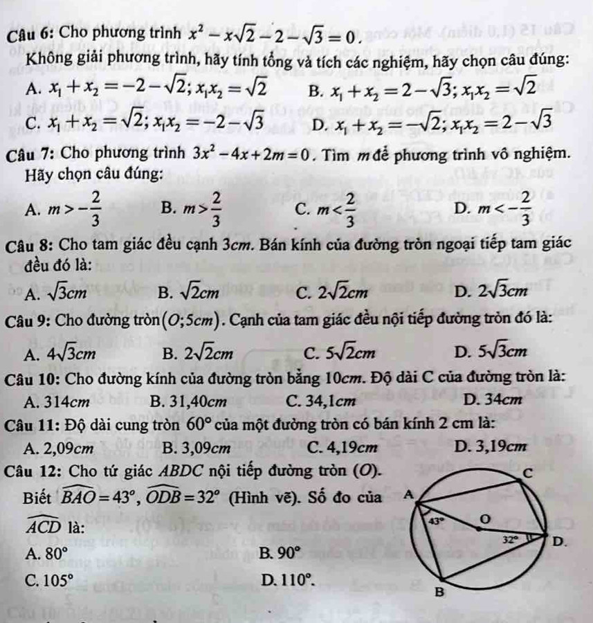 Cho phương trình x^2-xsqrt(2)-2-sqrt(3)=0.
Không giải phương trình, hãy tính tổng và tích các nghiệm, hãy chọn câu đúng:
A. x_1+x_2=-2-sqrt(2);x_1x_2=sqrt(2) B. x_1+x_2=2-sqrt(3);x_1x_2=sqrt(2)
C. x_1+x_2=sqrt(2);x_1x_2=-2-sqrt(3) D. x_1+x_2=-sqrt(2);x_1x_2=2-sqrt(3)
Câu 7: Cho phương trình 3x^2-4x+2m=0. Tìm m  để phương trình vô nghiệm.
Hãy chọn câu đúng:
A. m>- 2/3  B. m> 2/3  C. m D. m<- 2/3 
Câu 8: Cho tam giác đều cạnh 3cm. Bán kính của đường tròn ngoại tiếp tam giác
đều đó là:
A. sqrt(3)cm B. sqrt(2)cm C. 2sqrt(2)cm D. 2sqrt(3)cm
* Câu 9: Cho đường tròn (0;5cm). Cạnh của tam giác đều nội tiếp đường tròn đó là:
A. 4sqrt(3)cm B. 2sqrt(2)cm C. 5sqrt(2)cm D. 5sqrt(3)cm
Câu 10: Cho đường kính của đường tròn bằng 10cm. Độ dài C của đường tròn là:
A. 314cm B. 31,40cm C. 34,1cm D. 34cm
Câu 11: Độ dài cung tròn 60° của một đường tròn có bán kính 2 cm là:
A. 2,09cm B. 3,09cm C. 4,19cm D. 3,19cm
Câu 12: Cho tứ giác ABDC nội tiếp đường tròn (O).
Biết widehat BAO=43°,widehat ODB=32° (Hình vẽ). Số đo của
widehat ACD là:
A. 80° B. 90°
C. 105° D. 110°.