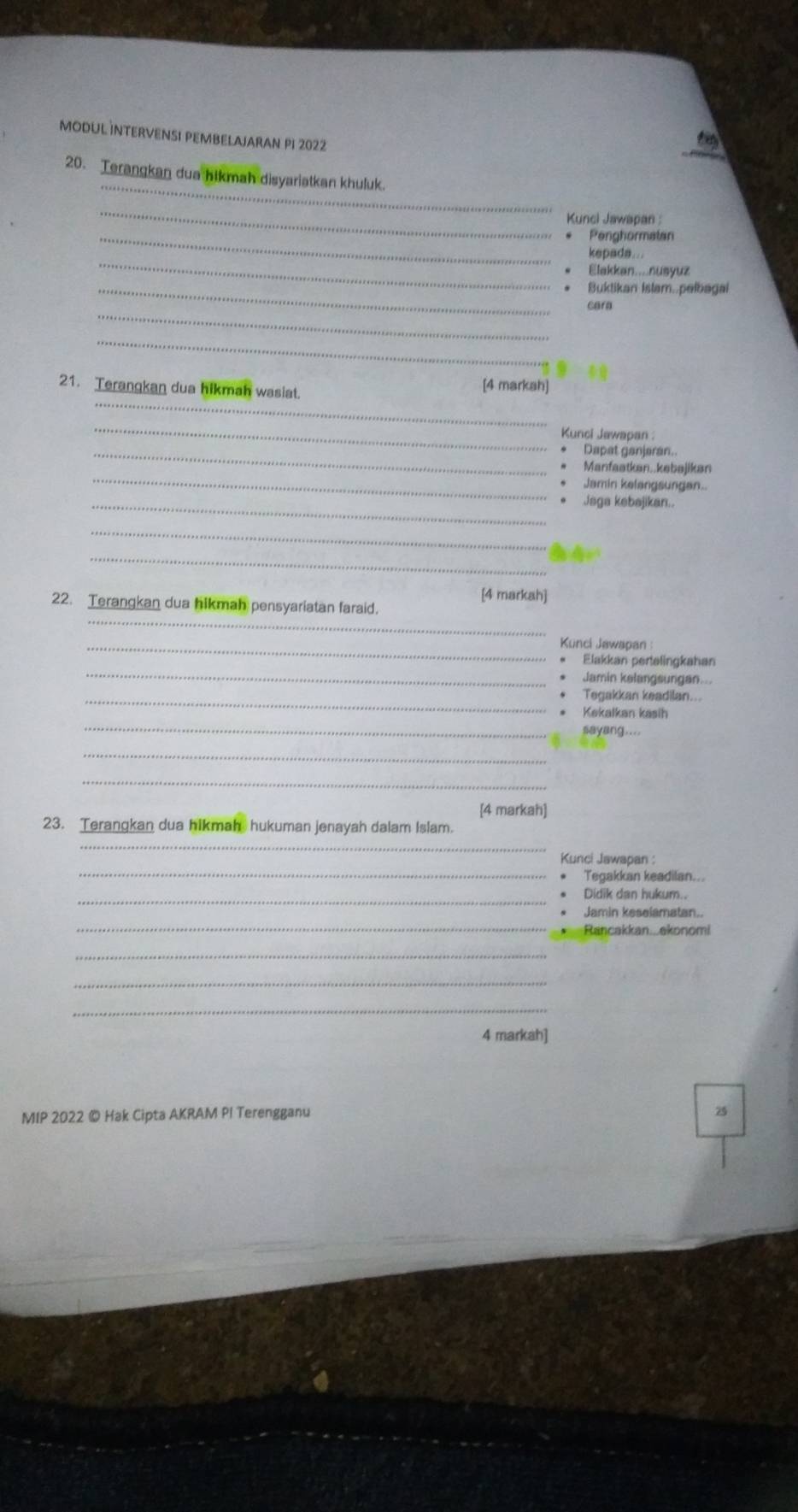 modul İntErVEnSI PEMbElajaran pi 2022 
20. Terangkan dua hikmah disyariatkan khuluk. 
_ 
_ 
Kunci Jawapan : 
_Penghormatan 
_ 
kepada... 
Elakkan....nusyuz 
_Buktikan Islam..pelbagai 
_ 
cara 
_ 
21. Terangkan dua hikmah wasiat. 
[4 markah] 
_ 
_ 
Kunci Jawapan 
_Dapat ganjaran.. 
_ 
Manfaatkan..kebøjikan 
Jamin kelangsungan.. 
_Jaga kebajikan.. 
_ 
_ 
[4 markah] 
_ 
22. Terangkan dua hikmah pensyariatan faraid. 
_Kunci Jawapan 
_ 
Elakkan pertelingkahan 
Jamin kelangsungan... 
_Tegakkan keadilan... 
Kekalkan kasih 
_sayang.... 
_ 
_ 
[4 markah] 
23. Terangkan dua hikmah hukuman jenayah dalam Islam. 
_ 
_ 
Kunci Jawapan : 
Tegakkan keadilan... 
_ 
Didik dan hukum.. 
_ 
Jamin keselamatan.. 
Rancakkan...ekonomi 
_ 
_ 
_ 
4 markah] 
MIP 2022 © Hak Cipta AKRAM PI Terengganu
75