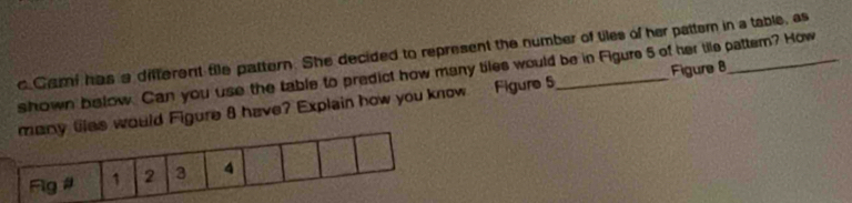 Cami has a different file pattern. She decided to represent the number of tiles of her pattemn in a table, as 
shown below. Can you use the table to predict how many tiles would be in Figure 5 of her tile pattem? How 
ould Figure 8 have? Explain how you know Figure 5 Figure 8