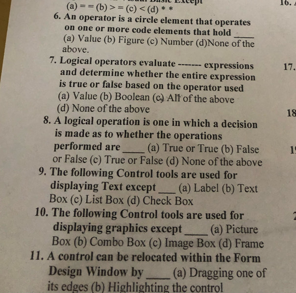 Except 16.
(a)==(b)>=(c) * *
6. An operator is a circle element that operates
on one or more code elements that hold
(a) Value (b) Figure (c) Number (d)None of the
above.
7. Logical operators evaluate ------. expressions 17.
and determine whether the entire expression
is true or false based on the operator used
(a) Value (b) Boolean (c) All of the above
(d) None of the above
18
8. A logical operation is one in which a decision
is made as to whether the operations
performed are_ (a) True or True (b) False 1
or False (c) True or False (d) None of the above
9. The following Control tools are used for
displaying Text except _(a) Label (b) Text
Box (c) List Box (d) Check Box
10. The following Control tools are used for
displaying graphics except _(a) Picture
Box (b) Combo Box (c) Image Box (d) Frame
11. A control can be relocated within the Form
Design Window by _(a) Dragging one of
its edges (b) Highlighting the control