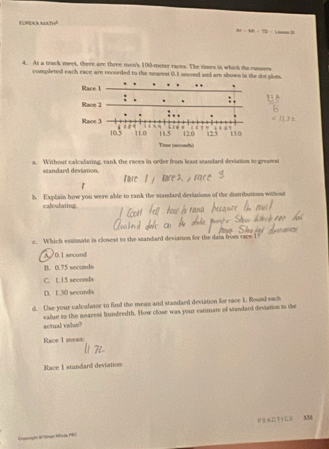 EUREKA MA 24^2
AI=MH+TD=L =so 25
4. At a track meet, there are three men's 100-meter races. The times in which the runners
completed each race are recorded to the nearest 0.1 second and are shown in the dot plois.
a. Without calculating, rank the races in order from least standard deviation to greatest
standard deviation,
b. Explain how you were able to rank the standard deviations of the distributions without
calculating.
c. Which estimate is closest to the standard deviation for the data from race 1?
A 0. 1 second
B. 0.75 seconds
C. 1.15 seconds
D. 1.30 seconds
d. Use your calculator to find the mean and standard deviation for race 1. Round each
value to the nearest hundredth. How close was your estimate of standard deviation to the
actual value?
Race I mean:
Race 1 standard deviation:
PRAO TI CE 335
Copight & Great Minda PBQ