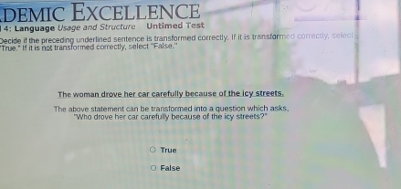 demic Excellence
4: Language Usage and Structure Untimed Test
Decide if the preceding underlined sentence is transformed correctly. If it is transformed correctly, select
"True." If it is not transformed correctly, select ''False.'
The woman drove her car carefully because of the icy streets.
The above statement can be transformed into a question which asks
"Who drove her car carefully because of the icy streets?"
True
False