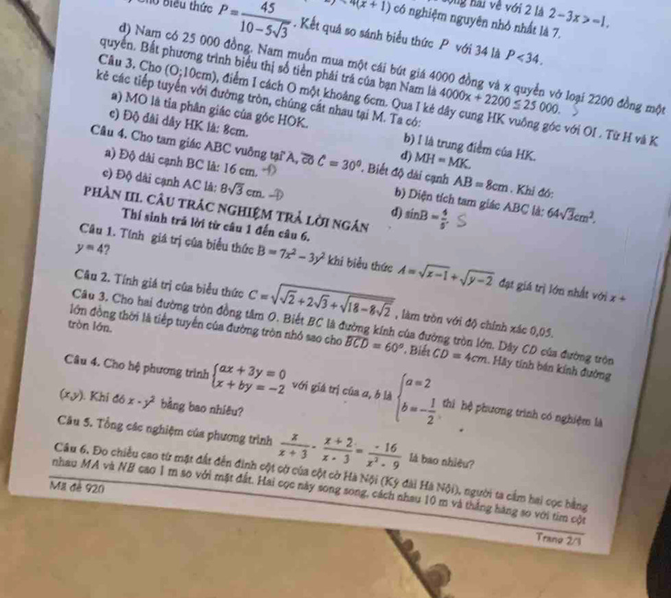 song hai về với 2 là 2-3x>-1.
7x4(x+1) có nghiệm nguyên nhỏ nhất là 7.
Chủ Biểu thức P= 45/10-5sqrt(3) . Kết quá so sánh biểu thức P với 34 là
P<34.
quyển. Bất phương trình biểu thị số tiền phải trá của bạn Nam là 4000x+2200≤ 25000.
d) Nam có 25 000 đồng. Nam muốn mua một cái bút giá 4000 đồng và x quyển vở loại 2200 đồng một
kẻ các tiếp tuyến với đường tròn, chúng cát nhau tại M. Ta có:
Câu 3. Cho (0;10cm) , điểm I cách O một khoảng 6cm. Qua I kẻ dây cung HK vuông góc với OI . Từ H và K
a) MO là tia phân giác của góc HOK. b) I là trung điểm của HK.
c) Độ đài dây HK là: 8cm. MH=MK.
d)
Câu 4. Cho tam giác ABC vuông tại A, cổ C=30° Biết độ dài cạnh AB=8cm. Khi đó:
a) Độ dài cạnh BC là: 16 cm. b) Diện tích tam giác ABC là: 64sqrt(3)cm^2.
c) Độ dài cạnh AC là: 8sqrt(3)cm d) sin B= 4/5 
phần III. câu trác nghiệm trả lời ngân
Thí sinh trả lời từ câu 1 đến câu 6.
y=4 7
Câu 1. Tính giá trị của biểu thức B=7x^2-3y^2 khi biểu thức A=sqrt(x-1)+sqrt(y-2) đạt giá trị lớn nhất với x+
Câu 2. Tính giá trị của biểu thức C=sqrt(sqrt 2)+2sqrt(3)+sqrt(18-8sqrt 2) , làm tròn với độ chính xác 0,05.
tròn lớn.
Câu 3. Cho hai đường tròn đồng tâm O. Biết BC là đường kính của đường tròn lớn. Dây CD của đường tròn
lớn đồng thời là tiếp tuyến của đường tròn nhỏ sao cho widehat BCD=60° * Biết CD=4cm. Hãy tính bán kính đường
Câu 4. Cho hệ phương trình beginarrayl ax+3y=0 x+by=-2endarray. với giá trị của a, b là beginarrayl a=2 b=- 1/2 endarray. thì hệ phương trình có nghiệm là
(x,y) ). Khi đó x-y^2 bằng bao nhiêu?
Câu 5. Tổng các nghiệm của phương trình  x/x+3 - (x+2)/x-3 = (-16)/x^2-9  là bao nhiêu?
Câu 6. Đo chiều cao từ mặt đất đến đinh cột cờ của cột cờ Hà Nội (Kỳ đài Hà Nội), người ta cầm hai cọc bằng
Mã đê 920
nhau MA và NB cao 1 m so với mặt đất. Hai cọc này song song, cách nhau 10 m và thắng hàng so với tim cột
Tranø 2/3