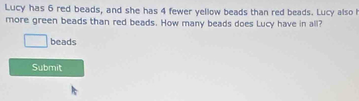 Lucy has 6 red beads, and she has 4 fewer yellow beads than red beads. Lucy also h 
more green beads than red beads. How many beads does Lucy have in all? 
beads 
Submit