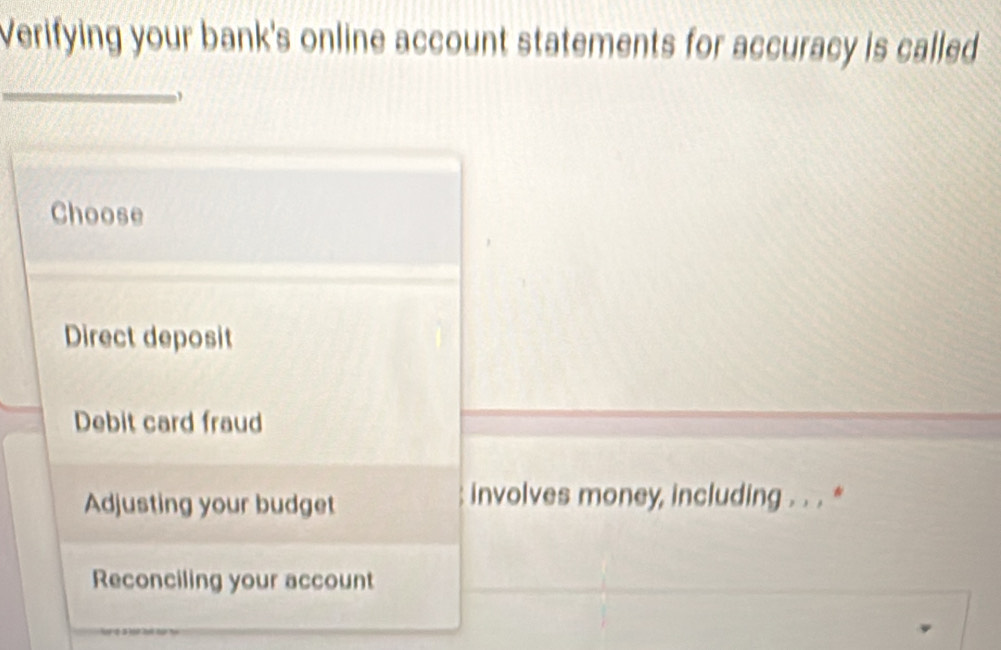 Verifying your bank's online account statements for accuracy is called
_
Choose
Direct deposit
Debit card fraud
Adjusting your budget
involves money, including . . . *
Reconciling your account