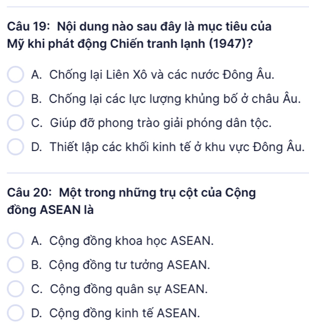 Nội dung nào sau đây là mục tiêu của
Mỹ khi phát động Chiến tranh lạnh (1947)?
1
A. Chống lại Liên Xô và các nước Đông Â
B. Chống lại các lực lượng khủng bố ở châu widehat A u.
C. Giúp đỡ phong trào giải phóng dân tộc.
D. Thiết lập các khối kinh tế ở khu vực Đông Âu.
Câu 20: Một trong những trụ cột của Cộng
đồng ASEAN là
A. Cộng đồng khoa học ASEAN.
B. Cộng đồng tư tưởng ASEAN.
C. Cộng đồng quân sự ASEAN.
D. Cộng đồng kinh tế ASEAN.