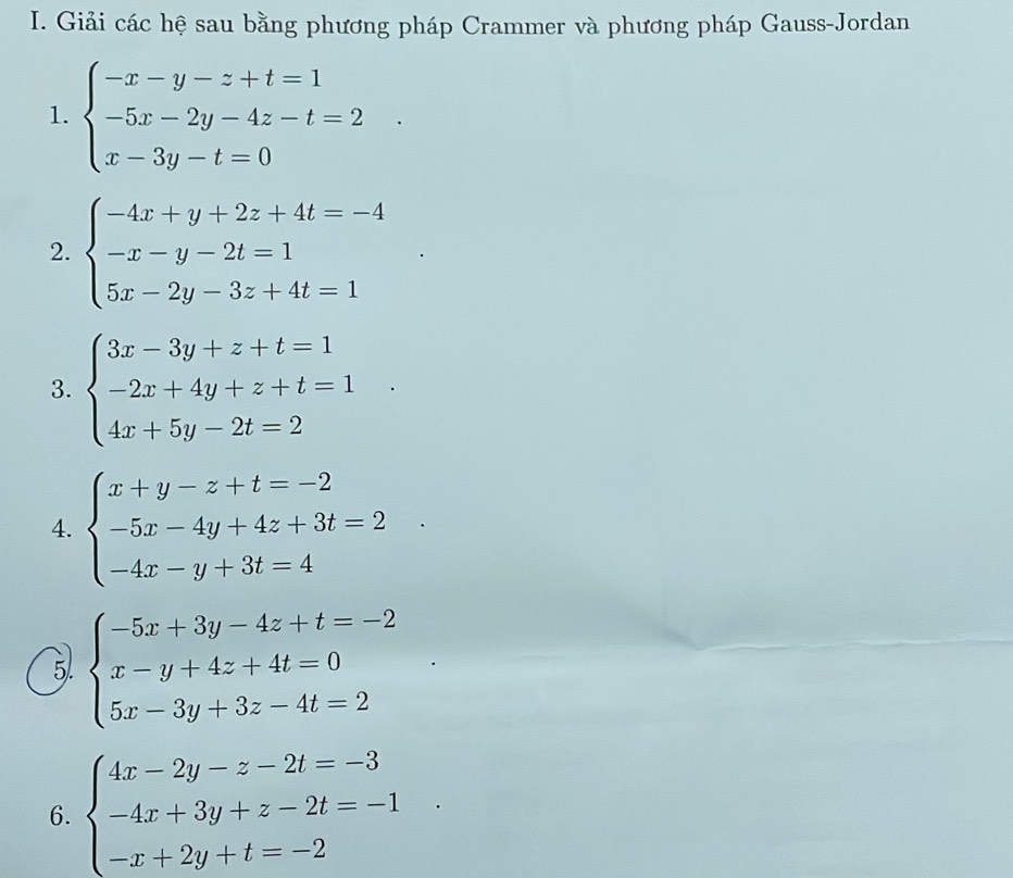 Giải các hệ sau bằng phương pháp Crammer và phương pháp Gauss-Jordan 
1. beginarrayl -x-y-z+t=1 -5x-2y-4z-t=2 x-3y-t=0endarray.. 
2. beginarrayl -4x+y+2z+4t=-4 -x-y-2t=1 5x-2y-3z+4t=1endarray.
3. beginarrayl 3x-3y+z+t=1 -2x+4y+z+t=1 4x+5y-2t=2endarray.
4. beginarrayl x+y-z+t=-2 -5x-4y+4z+3t=2 -4x-y+3t=4endarray.
5) beginarrayl -5x+3y-4z+t=-2 x-y+4z+4t=0 5x-3y+3z-4t=2endarray.
6. beginarrayl 4x-2y-z-2t=-3 -4x+3y+z-2t=-1 -x+2y+t=-2endarray.