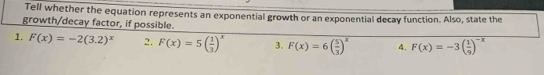 Tell whether the equation represents an exponential growth or an exponential decay function. Also, state the 
growth/decay factor, if possible. 
1. F(x)=-2(3.2)^x 2. F(x)=5( 1/3 )^x 3. F(x)=6( 5/3 )^x 4. F(x)=-3( 1/9 )^-x