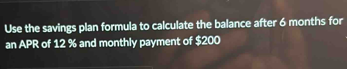 Use the savings plan formula to calculate the balance after 6 months for 
an APR of 12 % and monthly payment of $200