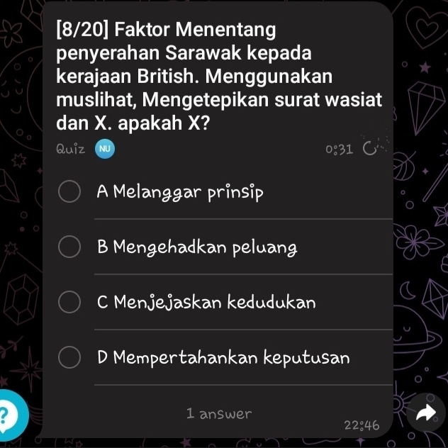 [8/20] Faktor Menentang 
penyerahan Sarawak kepada 
kerajaan British. Menggunakan 
muslihat, Mengetepikan surat wasiat 
dan X. apakah X? 
Quiz 0:31 
A Melanggar prinsip 
_ 
_ 
B Mengehadkan peluang 
_ 
C Menjejaskan kedudukan 
_ 
D Mempertahankan keputusan 
_ 
2 1 answer
22°46