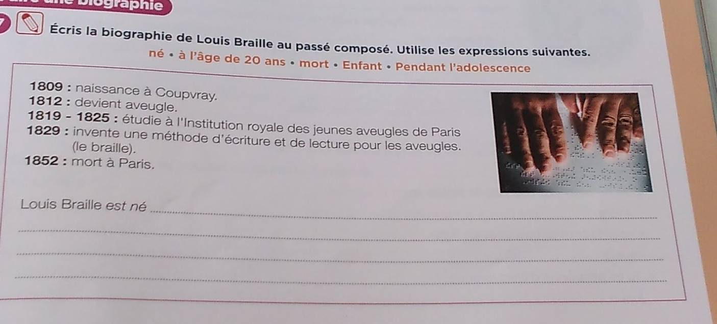 biographie 
Écris la biographie de Louis Braille au passé composé. Utilise les expressions suivantes. 
né • à l'âge de 20 ans • mort • Enfant • Pendant l'adolescence 
1809 : naissance à Coupvray. 
1812 : devient aveugle. 
1819 - 1825 : étudie à l'Institution royale des jeunes aveugles de Paris 
1829 : invente une méthode d'écriture et de lecture pour les aveugles. 
(le braille). 
1852 : mort à Paris. 
_ 
Louis Braille est né 
_ 
_ 
_