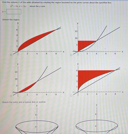 Find the volume V of the solid obtained by rotating the region bounded by the given curves about the specified line.
y^2=2x, x=2y; about the y-axis
v=□
Ske 

Sketch the solid, and a typical disk or washer.