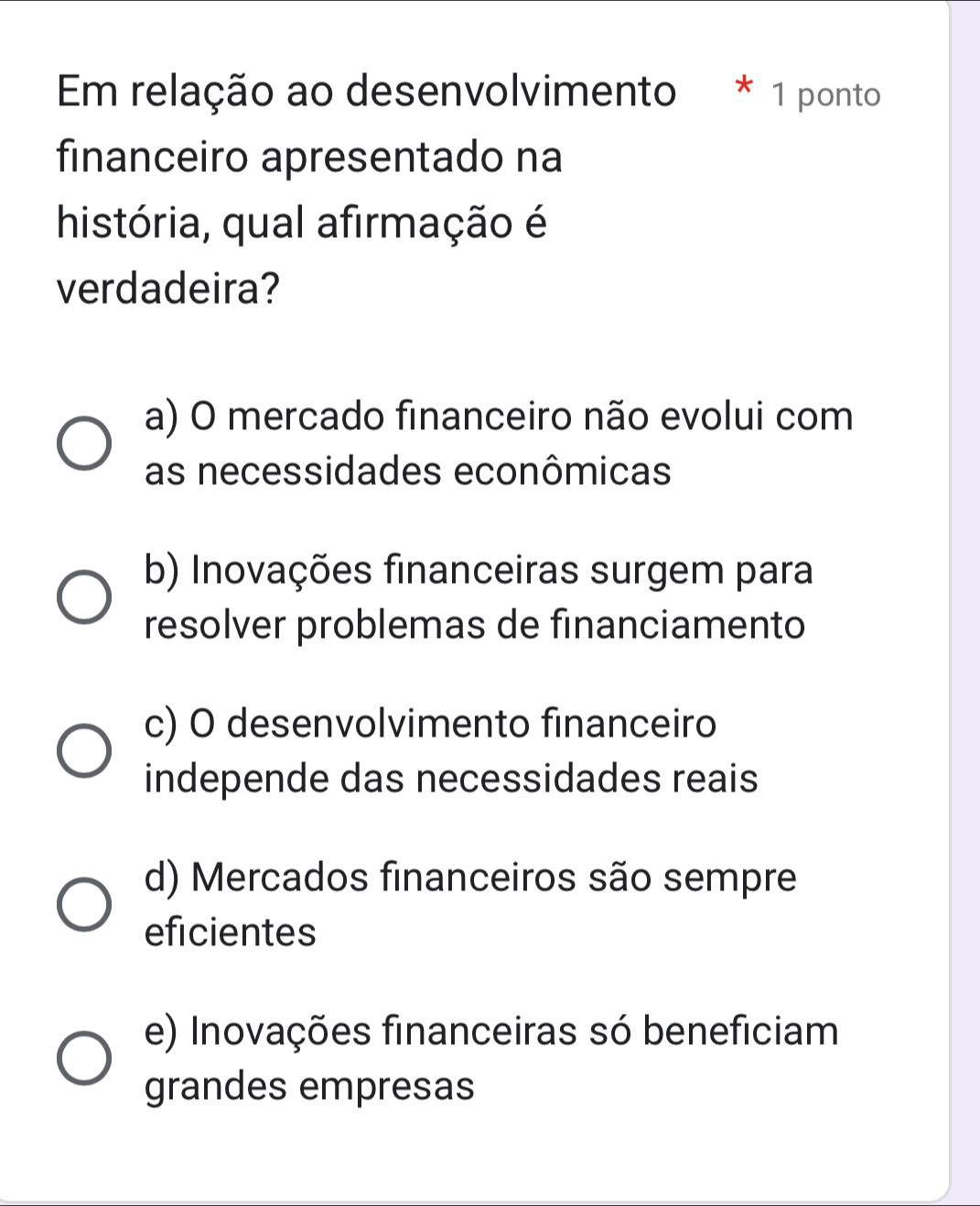 Em relação ao desenvolvimento * 1 ponto
financeiro apresentado na
história, qual afirmação é
verdadeira?
a) O mercado financeiro não evolui com
as necessidades econômicas
b) Inovações financeiras surgem para
resolver problemas de financiamento
c) O desenvolvimento financeiro
independe das necessidades reais
d) Mercados financeiros são sempre
eficientes
e) Inovações financeiras só beneficiam
grandes empresas