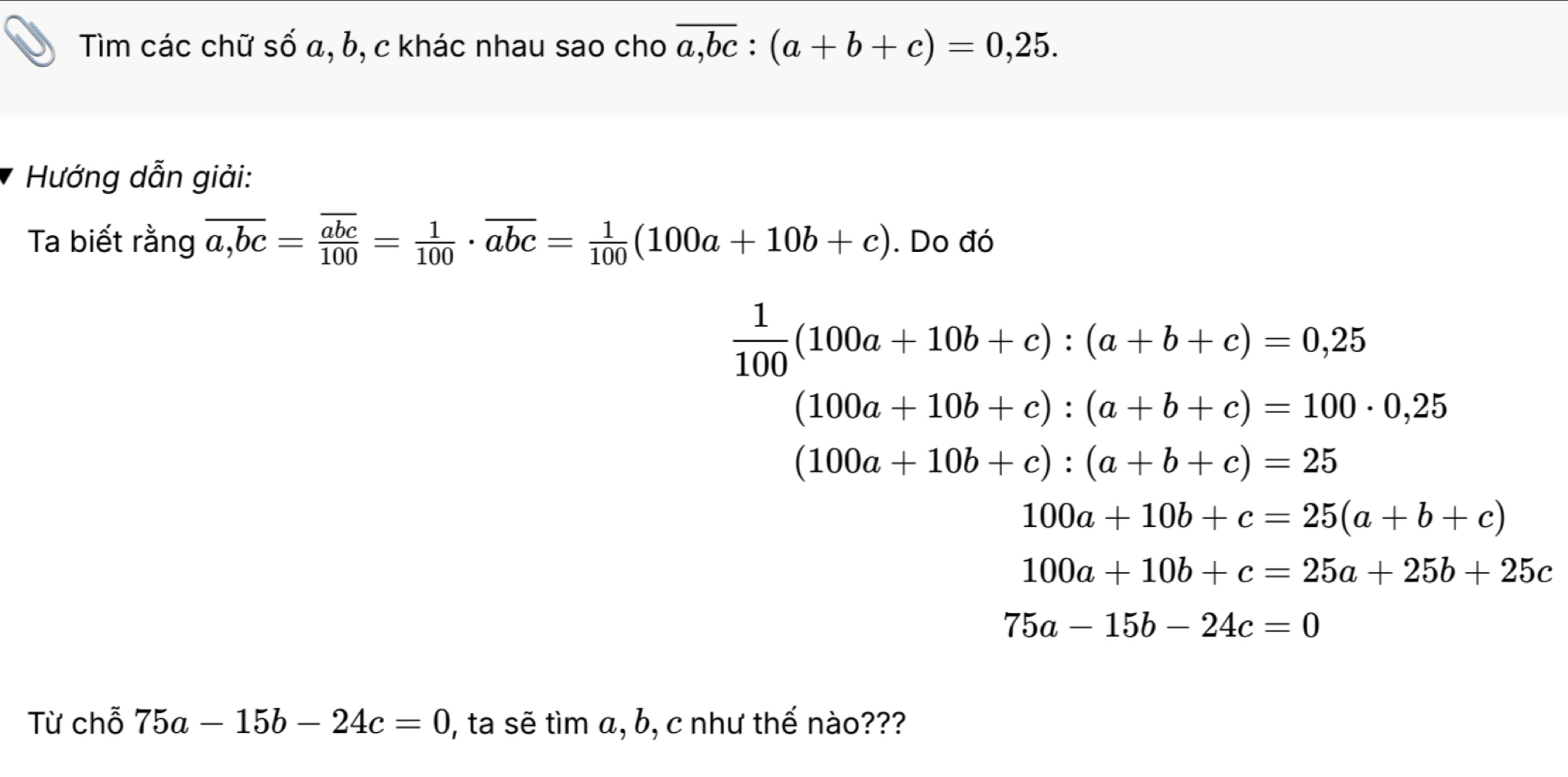 Tìm các chữ số α, b, c khác nhau sao cho overline a,bc:(a+b+c)=0,25. 
Hướng dẫn giải: 
Ta biết rằng overline a,bc=frac overline abc100= 1/100 · overline abc= 1/100 (100a+10b+c). Do đó
 1/100 (100a+10b+c):(a+b+c)=0,25
(100a+10b+c):(a+b+c)=100· 0,25
(100a+10b+c):(a+b+c)=25
100a+10b+c=25(a+b+c)
100a+10b+c=25a+25b+25c
75a-15b-24c=0
Từ chỗ 75a-15b-24c=0 ), ta sẽ tìm α, b, c như thế nào???