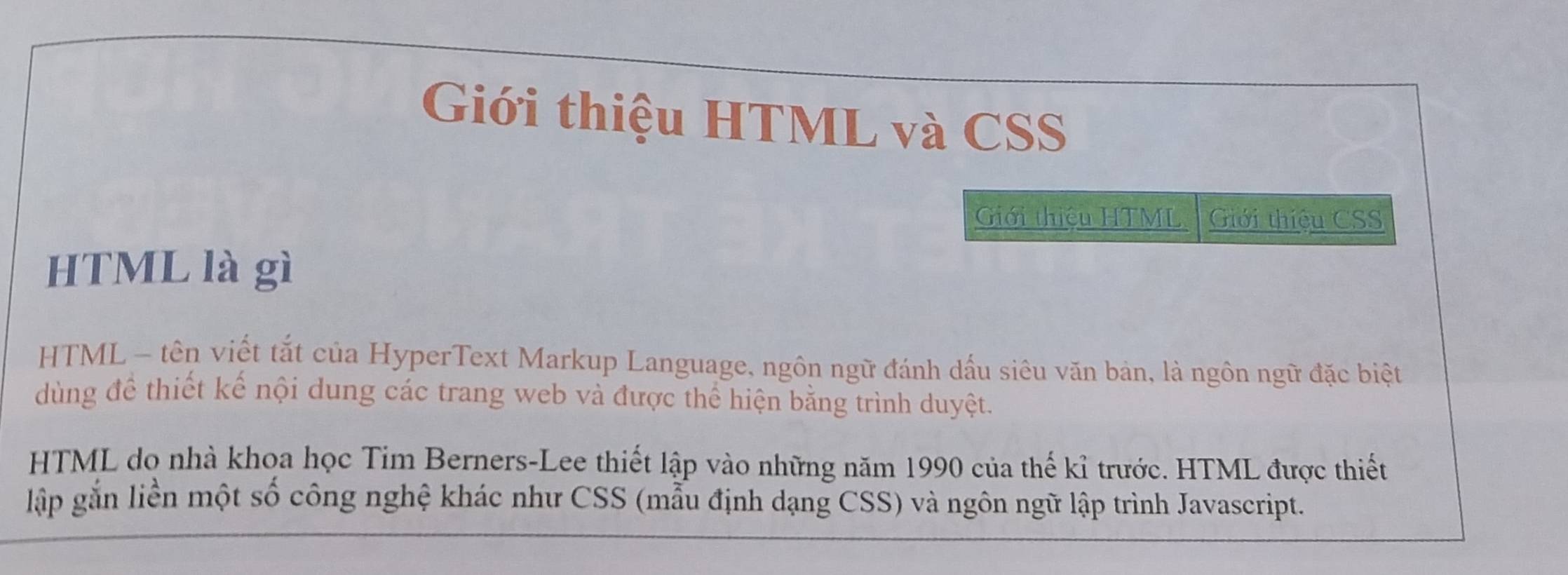 Giới thiệu HTML và CSS 
Giới thiệu HTML Giới thiệu CSS 
HTML là gì 
HTML - tên viết tắt của HyperText Markup Language, ngôn ngữ đánh dấu siêu văn bản, là ngôn ngữ đặc biệt 
dùng để thiết kế nội dung các trang web và được thể hiện bằng trình duyệt. 
HTML do nhà khoa học Tim Berners-Lee thiết lập vào những năm 1990 của thế kỉ trước. HTML được thiết 
lập gắn liền một số công nghệ khác như CSS (mẫu định dạng CSS) và ngôn ngữ lập trình Javascript.