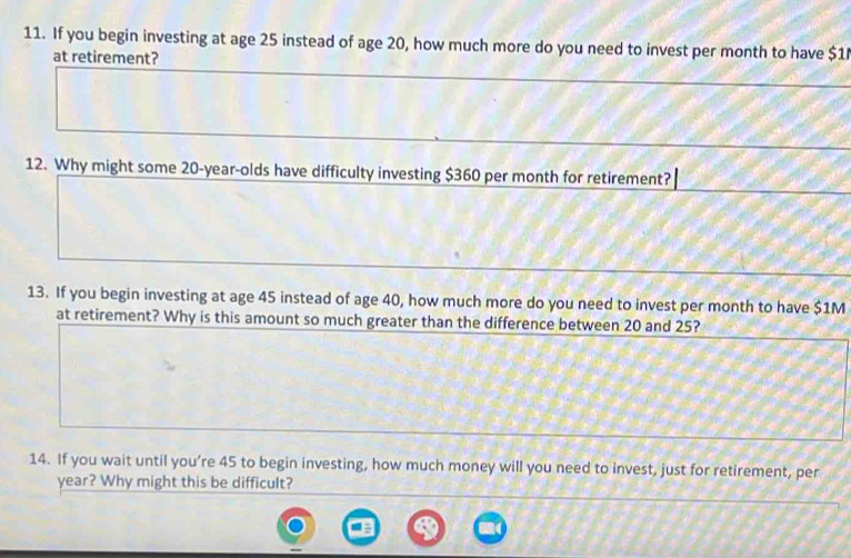 If you begin investing at age 25 instead of age 20, how much more do you need to invest per month to have $1
at retirement? 
12. Why might some 20-year -olds have difficulty investing $360 per month for retirement? 
13. If you begin investing at age 45 instead of age 40, how much more do you need to invest per month to have $1M
at retirement? Why is this amount so much greater than the difference between 20 and 25? 
14. If you wait until you’re 45 to begin investing, how much money will you need to invest, just for retirement, per
year? Why might this be difficult?