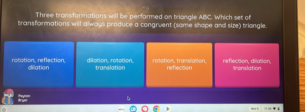 Three transformations will be performed on triangle ABC. Which set of
transformations will always produce a congruent (same shape and size) triangle.
rotation, reflection, dilation, rotation, rotation, translation, reflection, dilation,
dilation translation reflection translation
Peyton
Bryer
Nov 4 11:26 .