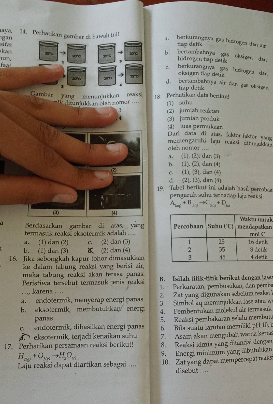 aya, 14. Perhatikan gambar di bawah ini!
gan
a. berkurangnya gas hidrogen dan ain
sifat tiap detik
kan 28°C 20°C 25° 30º
b. bertambahnya gas oksigen dan
nun, hidrogen tiap detik
faat
3 c. berkurangnya gas hidrogen dan
22C 25°C 32C
oksigen tiap detik
d. bertambahnya air dan gas oksigen
2
tiap detik
Gambar yang menunjukkan reaksi 18. Perhatikan data berikut!
ik ditunjukkan oleh nomor .... (1) suhu
3 (2) jumlah reaktan
.4 (3) jumlah produk
(4) luas permukaan
Dari data di atas, faktor-faktor yang
memengaruhi laju reaksi ditunjukkan
oleh nomor ..
a. (1), (2), dan (3)
b. (1), (2), dan (4)
(2)
c. (1), (3), dan (4)
d. (2), (3), dan (4)
19. Tabel berikut ini adalah hasil percobaa
pengaruh suhu terhadap laju reaksi:
A_(aq)+B_(aq)to C_(aq)+D_(s)
(3) (4)
k
a Berdasarkan gambar di atas, yang n
termasuk reaksi eksotermik adalah ....
a. (1) dan (2) c. (2) dan (3) 
b. (1) dan (3) (2) dan (4) 
16. Jika sebongkah kapur tohor dimasukkan
ke dalam tabung reaksi yang berisi air,
maka tabung reaksi akan terasa panas.
Peristiwa tersebut termasuk jenis reaksi B. Isilah titik-titik berikut dengan jawa
…, karena …. 1.  Perkaratan, pembusukan, dan pemba
a. endotermik, menyerap energi panas 2. Zat yang digunakan sebelum reaksi 1
3. Simbol aq menunjukkan fase atau w
b. eksotermik, membutuhkan energi 4. Pembentukan molekul air termasuk
panas 5. Reaksi pembakaran selalu membutu
c. endotermik, dihasilkan energi panas 6. Bila suatu larutan memiliki pH 10, b
d. eksotermik, terjadi kenaikan suhu 7. Asam akan mengubah warna kertas
17. Perhatikan persamaan reaksi berikut!
8. Reaksi kimia yang ditandai dengan
H_2(g)+O_2(g)to H_2O_(t)
9. Energi minimum yang dibutuhkan
Laju reaksi dapat diartikan sebagai .... 10. Zat yang dapat mempercepat reaksi
disebut ....