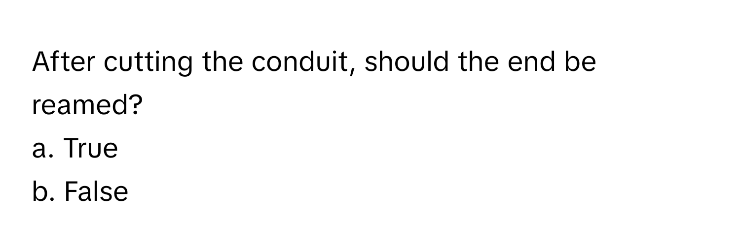 After cutting the conduit, should the end be reamed? 
a. True
b. False