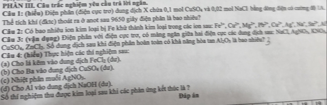 PHÀN III. Câu trấc nghiệm yêu cầu trả lời ngăn. 
Câu 1: (hiểu) Điện phân (điện cực trơ) dung dịch X chứa 0,1 mol CuSO₄ và 0,02 mol NaCl bằng dòng điện có cường độ IA. 
Thể tích khí (đktc) thoát ra ở anot sau 9650 giây điện phân là bao nhiêu? 
Câu 2: Có bao nhiêu ion kim loại bị Fe khử thành kim loại trong các ion sau: Fe^(3+), Cu^(2+), Mg^(2+), Pb^(2+), Cu^(2+), Ag^+, Na^+, Sa^(2+), Al
Câu 3: (vận dụng) Điện phân với điện cục trơ, có màng ngăn giữa hai điện cực các dung dịch sau: NaCl, AgNO-, KNO-, 
CuSO₁ ZnCh. Số dung dịch sau khi điện phân hoàn toàn có khả năng hòa tan Al_2O_3 là bao nhiêu? 
Câu 4: (hiểu) Thực hiện các thí nghiệm sau: 
(a) Cho lá kẽm vào dung dịch FeCl₂ (du). 
(b) Cho Ba vào dung dịch CuSO₄ (du). 
(c) Nhiệt phân muối AgNO₃. 
(d) Cho Al vào dung dịch NaOH (du). 
Số thí nghiệm thu được kim loại sau khi các phân ứng kết thúc là ? 
Đáp ân 
10