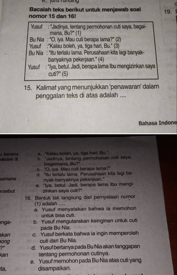 jurd runding
C
Bacalah teks berikut untuk menjawab soal
nomor 15 dan 16! 19.
Yusuf : "Jadinya, tentang permohonan cuti saya, bagai-
mana, Bu?" (1)
Bu Nia : "O, iya. Mau cuti berapa lama?" (2)
Yusuf :"Kalau boleh, ya, tiga hari, Bu." (3)
Bu Nia : "Itu terlalu lama. Perusahaan kita lagi banyak-
banyaknya pekerjaan." (4)
Yusuf : "Iya, betul. Jadi, berapa lama Ibu mengizinkan saya
cuti?" (5)
15. Kalimat yang menunjukkan 'penawaran' dalam
penggalan teks di atas adalah ....
Bahasa Indone
karena a. "Kalau boleh, ya, tiga hari, Bu."
dadak di b. "Jadinya, tentang permohonan cuti saya,
bagaimana, Bu?"
c. "O, iya. Mau cuti berapa lama?"
d. "Itu terlalu lama, Perusahaan kita lagi ba-
aimana nyak-banyaknya pekerjaan."
e. "Iya, betul. Jadi, berapa lama Ibu mengi-
rsebut zinkan saya cuti?"
16. Bentuk tak langsung dari pernyataan nomor
(1) adalah …..
a. Yusuf menyatakan bahwa ia memohon
untuk bisa cuti.
enga- b. Yusuf mengutarakan keinginan untuk cuti
pada Bu Nia.
kan c. Yusuf berkata bahwa ia ingin memperoleh
on cuti dari Bu Nia.
?" d. Yusuf bertanya pada Bu Nia akan tanggapan
kan tentang permohonan cutinya.
e. Yusuf memohon pada Bu Nia atas cuti yang
ta, disampaikan.