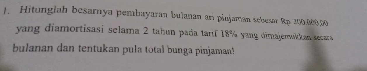 Hitunglah besarnya pembayaran bulanan ari pinjaman sebesar Rp 200.000,00
yang diamortisasi selama 2 tahun pada tarif 18% yang dimajemukkan secara 
bulanan dan tentukan pula total bunga pinjaman!