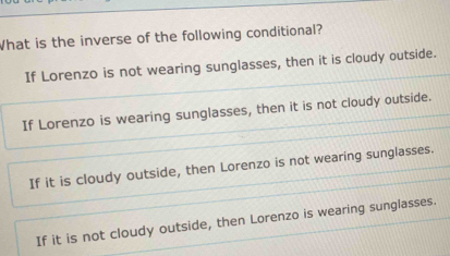 What is the inverse of the following conditional?
If Lorenzo is not wearing sunglasses, then it is cloudy outside.
If Lorenzo is wearing sunglasses, then it is not cloudy outside.
If it is cloudy outside, then Lorenzo is not wearing sunglasses.
If it is not cloudy outside, then Lorenzo is wearing sunglasses.