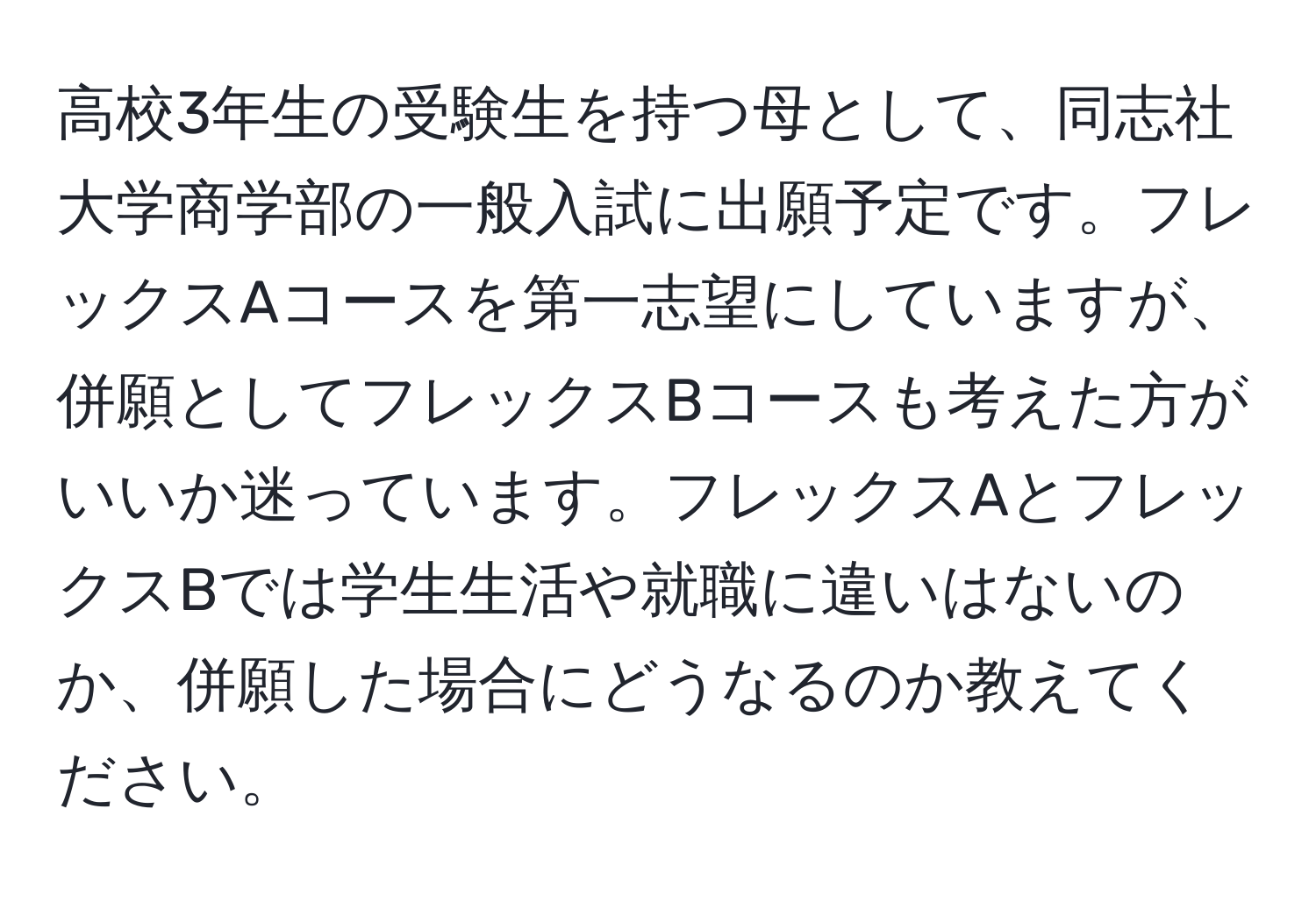 高校3年生の受験生を持つ母として、同志社大学商学部の一般入試に出願予定です。フレックスAコースを第一志望にしていますが、併願としてフレックスBコースも考えた方がいいか迷っています。フレックスAとフレックスBでは学生生活や就職に違いはないのか、併願した場合にどうなるのか教えてください。