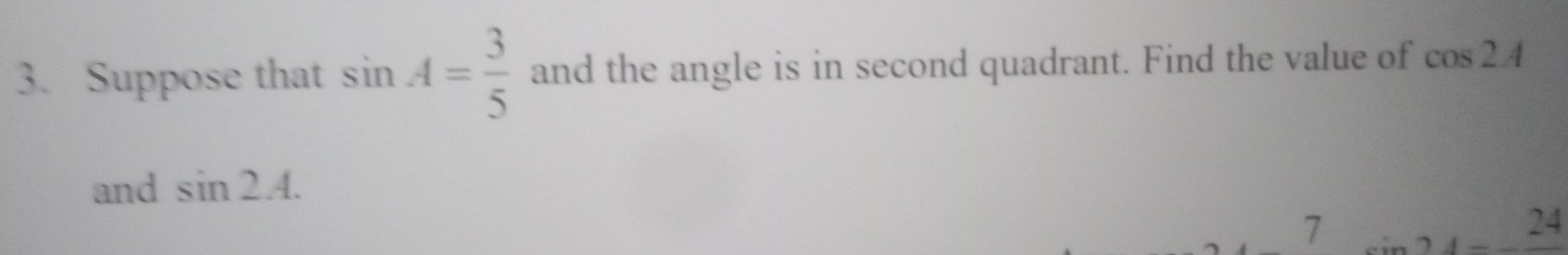 Suppose that sin A= 3/5  and the angle is in second quadrant. Find the value of cos 2A
and sin 2A.
7
24
1