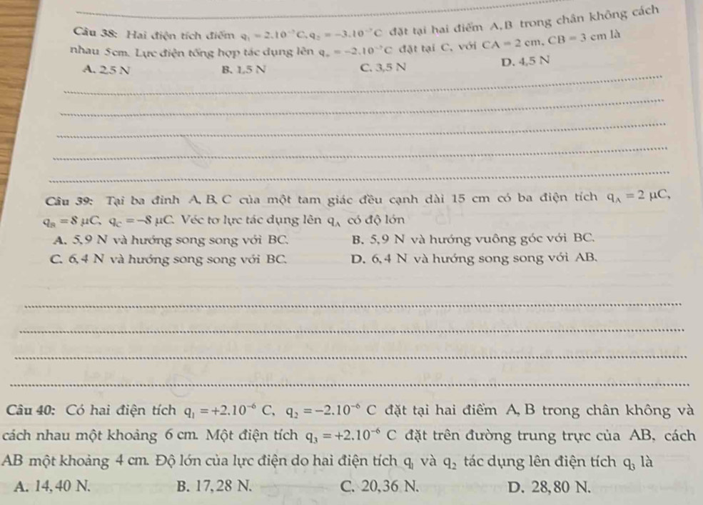 Cầu 38: Hai điện tích điểm q_1=2.10^(-7)C, q_2=-3.10^(-7)C đặt tại hai điểm A,B trong chân không cách
nhau 5cm. Lực điện tống hợp tác dụng lên q_o=-2.10^(-7)C đặt tại C, với CA=2cm, CB=3cmla
_
A. 25 N B. 1.5 N C. 3,5 N D. 4,5 N
_
_
_
_
Câu 39: Tại ba đinh A, B, C của một tam giác đều cạnh dài 15 cm có ba điện tích q_A=2mu C,
q_B=8mu C, q_C=-8mu C. C. Véc tơ lực tác dụng lên q、có độ lớn
A. 5,9 N và hướng song song với BC. B. 5,9 N và hướng vuông góc với BC.
C. 6, 4 N và hướng song song với BC. D. 6, 4 N và hướng song song với AB.
_
_
_
_
Câu 40: Có hai điện tích q_1=+2.10^(-6)C, q_2=-2.10^(-6)C đặt tại hai điểm A, B trong chân không và
cách nhau một khoảng 6 cm. Một điện tích q_3=+2.10^(-6)C đặt trên đường trung trực của AB, cách
AB một khoảng 4 cm. Độ lớn của lực điện do hai điện tích q_1 và q_2 tác dụng lên điện tích q_3 là
A. 14, 40 N. B. 17, 28 N. C. 20,36 N. D. 28,80 N.