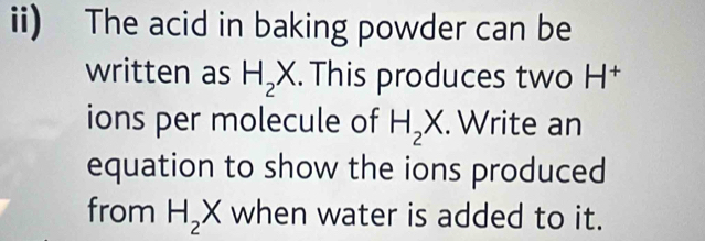 ii) The acid in baking powder can be 
written as H_2X. This produces two H† 
ions per molecule of H_2X. Write an 
equation to show the ions produced 
from H_2 X when water is added to it.