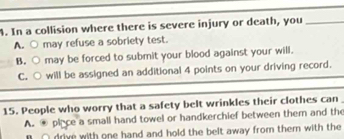 In a collision where there is severe injury or death, you_
A. ○ may refuse a sobriety test.
B. ○ may be forced to submit your blood against your will.
C. ○ will be assigned an additional 4 points on your driving record.
15. People who worry that a safety belt wrinkles their clothes can
A. place a small hand towel or handkerchief between them and the
drive with one hand and hold the belt away from them with the