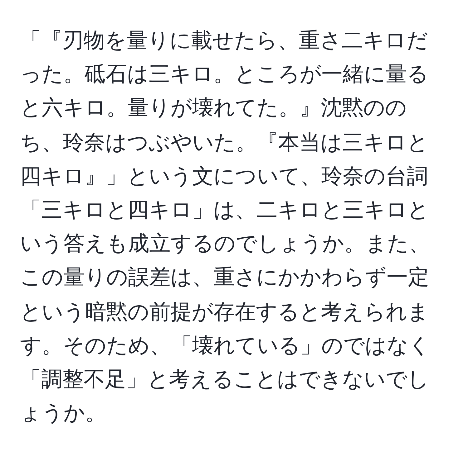 「『刃物を量りに載せたら、重さ二キロだった。砥石は三キロ。ところが一緒に量ると六キロ。量りが壊れてた。』沈黙ののち、玲奈はつぶやいた。『本当は三キロと四キロ』」という文について、玲奈の台詞「三キロと四キロ」は、二キロと三キロという答えも成立するのでしょうか。また、この量りの誤差は、重さにかかわらず一定という暗黙の前提が存在すると考えられます。そのため、「壊れている」のではなく「調整不足」と考えることはできないでしょうか。