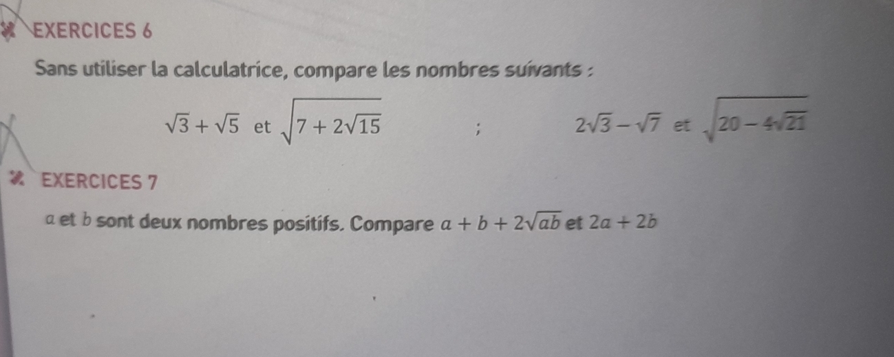 EXERCICES 6 
Sans utiliser la calculatrice, compare les nombres suivants :
sqrt(3)+sqrt(5) et sqrt(7+2sqrt 15) sqrt(20-4sqrt 21);
2sqrt(3)-sqrt(7) et 
EXERCICES 7
α et b sont deux nombres positifs. Compare a+b+2sqrt(ab) et 2a+2b