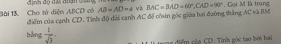 định độ đai đoạn thang 
Bài 13. Cho tứ diện ABCD có AB=AD=a và BAC=BAD=60°, CAD=90°. Gọi M là trung 
điểm của cạnh CD. Tính độ dài cạnh AC để côsin góc giữa hai đường thẳng AC và BM
bằng  1/sqrt(3) . 
r diể m của CD. Tính góc tạo bởi hai