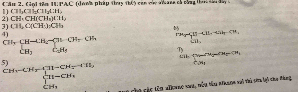 Gọi tên IUPAC (danh pháp thay thê) của các alkane có công thức sau đãy : 
1) CH_3CH_2CH_2CH_3
2) CH_3CH(CH_3)CH_3
3) CH_3C(CH_3)_2CH_3
6) 
4)
beginarrayr CH_3-CH-CH_2-CH-CH_2-CH_3 CH_3C_2H_5endarray
CH_3-CH-CH_2-CH_2-CH_3CH_3
7) ∴  m,n∈ Z),(n,m)
5)
CH_3-CH-CH_2-CH_2-CH_3^((CH_3)-H_2)-CH_2-CH_3 CH-CH_3 CH_3endarray
an cho các tên alkane sau, nếu tên alkane sai thì sửa lại cho đúng