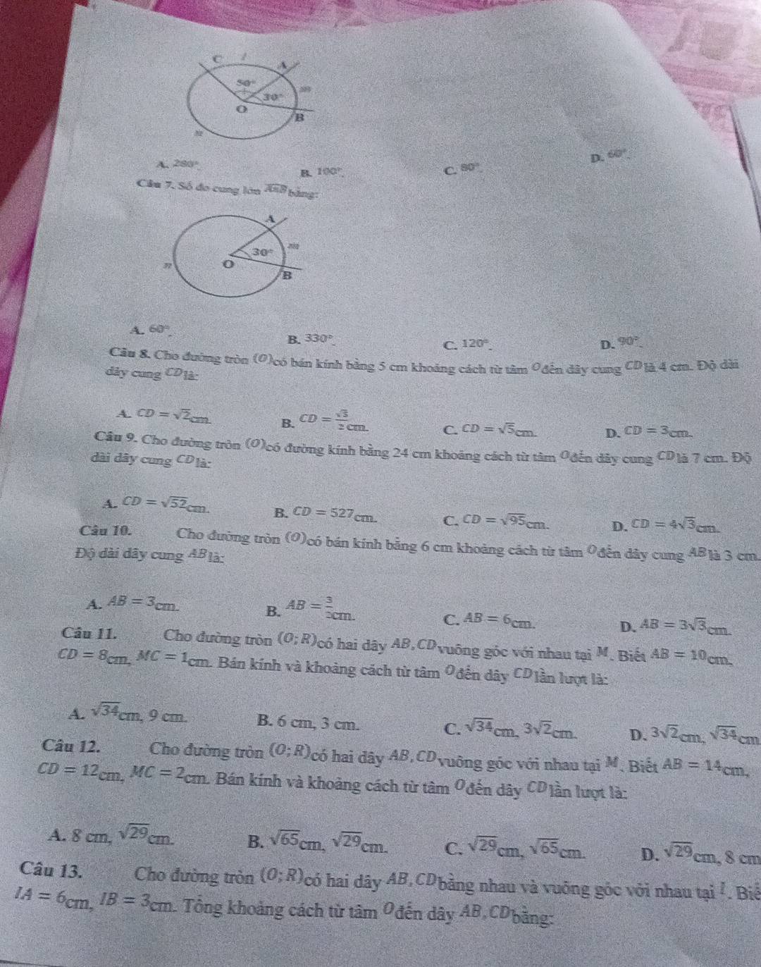 D. 60°
A. 280° 90°
B. 100° C.
Câa 7. Số đo cung lớn widehat AEB bảng:
A. 60°
B. 330°
C. 120° D. 90°
Câu 8. Cho đường tròn (O)có bán kính bằng 5 cm khoảng cách từ tâm 0 đến dây cung CD_1 là 4 cm. Độ dài
dây cung LU ' là:
A. CD=sqrt(2)cm B. CD= sqrt(3)/2 cm. C. CD=sqrt(5)cm. D. CD=3cm.
Câu 9. Cho đường tròn (0)có đường kính bằng 24 cm khoảng cách từ tâm 9 đến dây
dài dây cung C^1 Dịà: cungCDia7cm.Di
A. CD=sqrt(52)cm. B. CD=527cm. C. CD=sqrt(95)cm. D. CD=4sqrt(3)cm
Câu 10. Cho đường tròn (O)có bán kính bằng 6 cm khoảng cách từ tâm 9đến dây
Độ dài dây cung AB là: cungAE là 3 cm
A. AB=3cm.
B. AB= 3/3 _xm.
C. AB=6cm. AB=3sqrt(3)cm
D.
Câu II. Cho đường tròn (0;R) có hai dây AB,CDvuông góc với nhau tại M. Biết AB=10cm
CD=8cm,MC=1cm h. Bán kính và khoảng cách từ tâm Ođến dây CDiần lượt là:
A. sqrt(34)cm,9cm B. 6 cm, 3 cm. C. sqrt(34)cm,3sqrt(2)cm. D. 3sqrt(2)cm,sqrt(34)cm
Câu 12. Cho đường tròn (0;R) Ncó hai dây AB,CDvuông góc với nhau tại M. Biết AB=14cm,
CD=12cm,MC=2cm 1 Bán kính và khoảng cách từ tâm Ođến dây CD)ần lượt là:
A. 8cm,sqrt(29)cm. B. sqrt(65)cm,sqrt(29)cm. C. sqrt(29)cm,sqrt(65)cm. D. sqrt(29)cm , 8 cm
Câu 13. y  Cho đường tròn (0;R) có hai dây AB,CD bằng nhau và vuỡng góc với nhau tai^1. Biể
IA=6cm,IB=3cm. Tổng khoảng cách từ tâm Ođến dây AB,CDbằng: