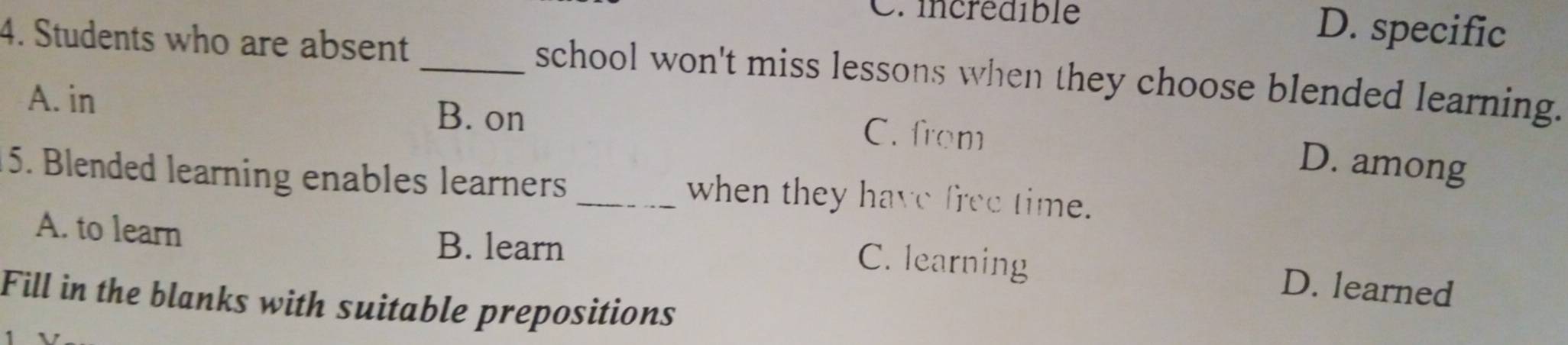 Crincrédible D. specific
4. Students who are absent _school won't miss lessons when they choose blended learning.
A. in B. on C. from
D. among
5. Blended learning enables learners _when they have free time.
A. to learn
B. learn
C. learning D. learned
Fill in the blanks with suitable prepositions