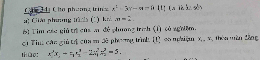 Cho phương trình: x^2-3x+m=0 (1) ( x là ần số). 
a) Giải phương trình (1) khi m=2. 
b) Tìm các giá trị của m để phương trình (1) có nghiệm. 
c) Tìm các giá trị của m để phương trình (1) có nghiệm x_1, x_2 thỏa mãn đǎng 
thức: x_1^(3x_2)+x_1x_2^3-2x_1^2x_2^2=5.