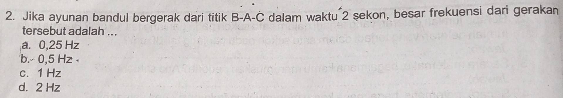 Jika ayunan bandul bergerak dari titik B-A-C dalam waktu 2 şekon, besar frekuensi dari gerakan
tersebut adalah ...
a. 0,25 Hz
b. - 0,5 Hz c. 1 Hz
d. 2 Hz